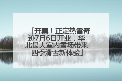 开票！正定热雪奇迹7月6日开业，华北最大室内雪场带来四季滑雪新体验