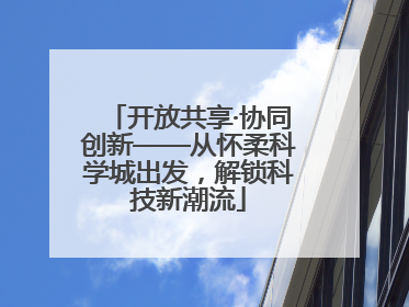 开放共享·协同创新——从怀柔科学城出发，解锁科技新潮流