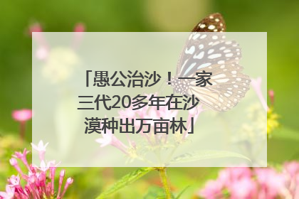 愚公治沙！一家三代20多年在沙漠种出万亩林