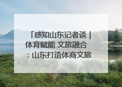 感知山东记者谈｜体育赋能 文旅融合：山东打造体商文旅融合发展新格局