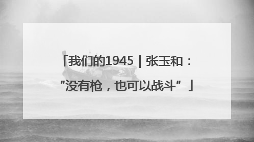 我们的1945｜张玉和：“没有枪，也可以战斗”