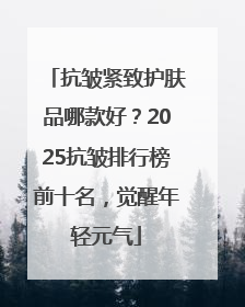 抗皱紧致护肤品哪款好？2025抗皱排行榜前十名，觉醒年轻元气
