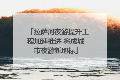 拉萨河夜游提升工程加速推进 将成城市夜游新地标