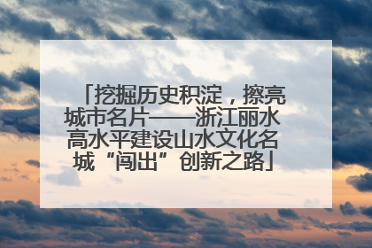 挖掘历史积淀，擦亮城市名片——浙江丽水高水平建设山水文化名城“闯出”创新之路