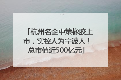 杭州名企中策橡胶上市，实控人为宁波人！总市值近500亿元