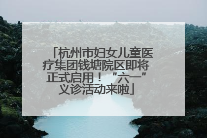 杭州市妇女儿童医疗集团钱塘院区即将正式启用！“六一”义诊活动来啦