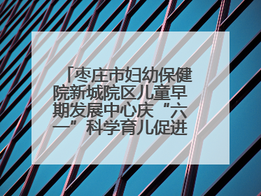 枣庄市妇幼保健院新城院区儿童早期发展中心庆“六一”科学育儿促进活动圆满收官