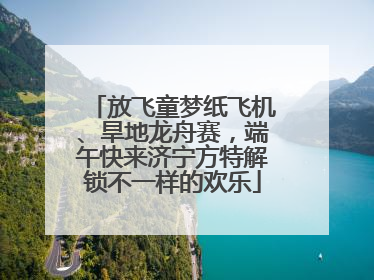 放飞童梦纸飞机、旱地龙舟赛，端午快来济宁方特解锁不一样的欢乐