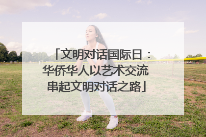 文明对话国际日：华侨华人以艺术交流串起文明对话之路