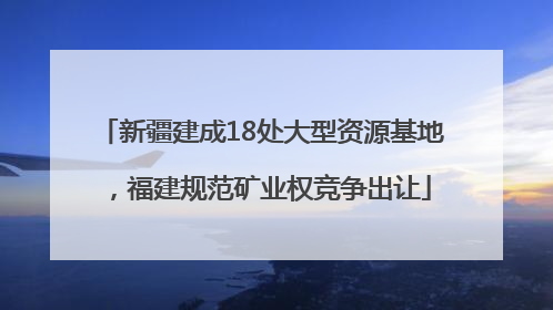 新疆建成18处大型资源基地，福建规范矿业权竞争出让