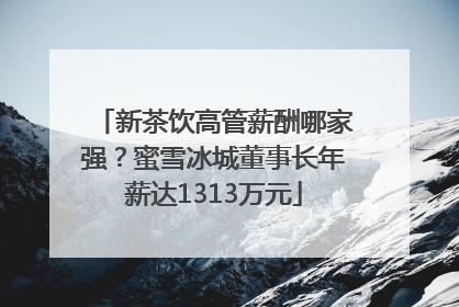 新茶饮高管薪酬哪家强？蜜雪冰城董事长年薪达1313万元