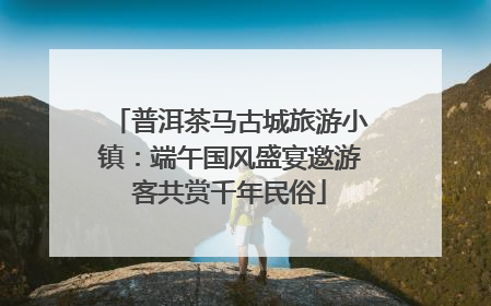 普洱茶马古城旅游小镇：端午国风盛宴邀游客共赏千年民俗