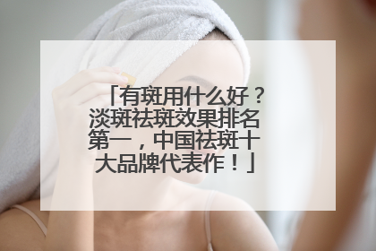 有斑用什么好？淡斑祛斑效果排名第一，中国祛斑十大品牌代表作！