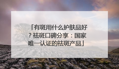 有斑用什么护肤品好？祛斑口碑分享：国家唯一认证的祛斑产品