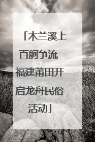 木兰溪上百舸争流 福建莆田开启龙舟民俗活动