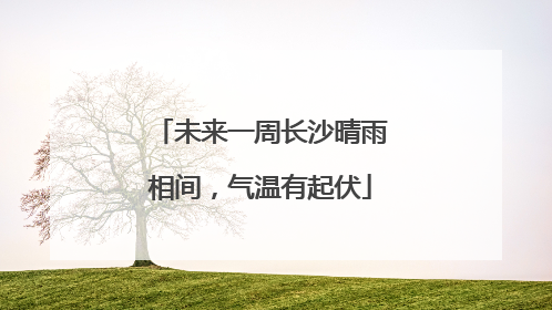 未来一周长沙晴雨相间，气温有起伏