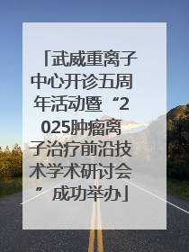 武威重离子中心开诊五周年活动暨“2025肿瘤离子治疗前沿技术学术研讨会”成功举办