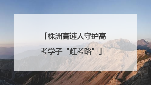 株洲高速人守护高考学子“赶考路”