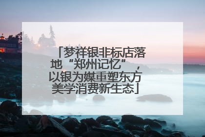 梦祥银非标店落地“郑州记忆”，以银为媒重塑东方美学消费新生态