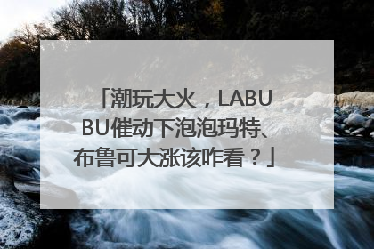 潮玩大火，LABUBU催动下泡泡玛特、布鲁可大涨该咋看？