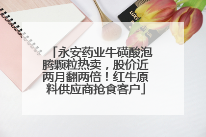 永安药业牛磺酸泡腾颗粒热卖，股价近两月翻两倍！红牛原料供应商抢食客户