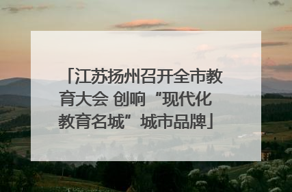 江苏扬州召开全市教育大会 创响“现代化教育名城”城市品牌