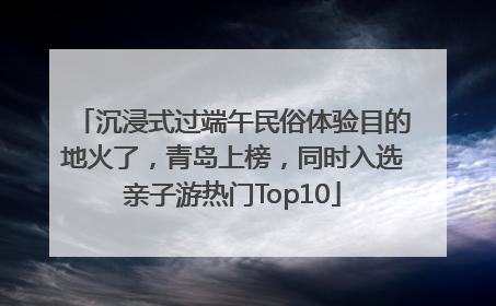 沉浸式过端午民俗体验目的地火了，青岛上榜，同时入选亲子游热门Top10
