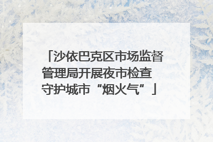 沙依巴克区市场监督管理局开展夜市检查 守护城市“烟火气”