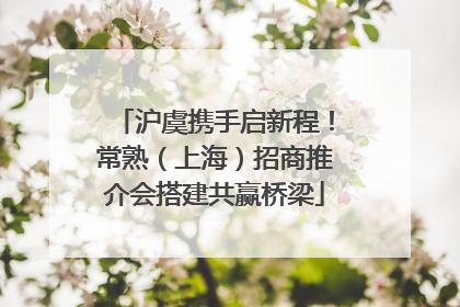 沪虞携手启新程！常熟（上海）招商推介会搭建共赢桥梁