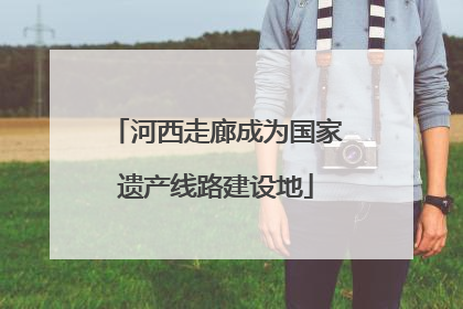 河西走廊成为国家遗产线路建设地