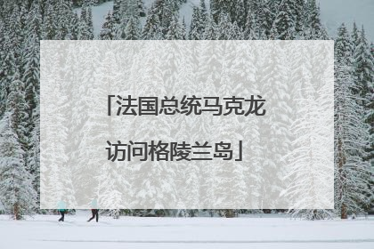 法国总统马克龙访问格陵兰岛