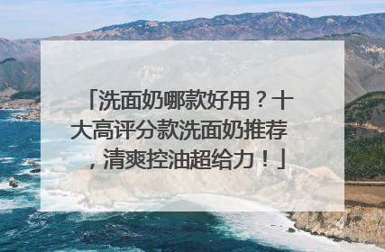 洗面奶哪款好用？十大高评分款洗面奶推荐，清爽控油超给力！