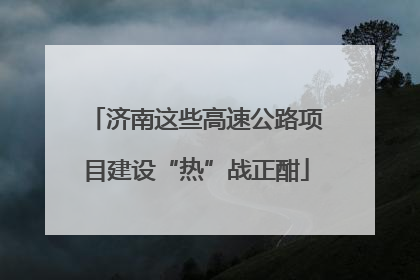 济南这些高速公路项目建设“热”战正酣