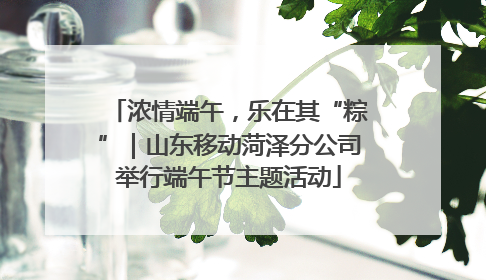 浓情端午，乐在其“粽”｜山东移动菏泽分公司举行端午节主题活动