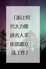 浙江绍兴大力推进名人文化资源立法工作