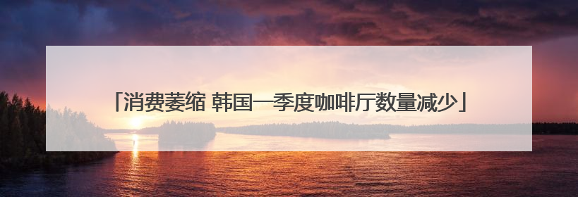 消费萎缩 韩国一季度咖啡厅数量减少