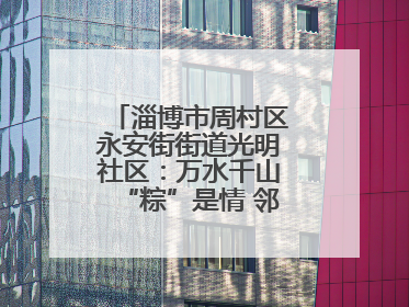 淄博市周村区永安街街道光明社区：万水千山“粽”是情 邻里欢聚迎端午