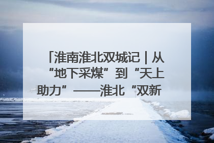 淮南淮北双城记｜从“地下采煤”到“天上助力”——淮北“双新”产业突围记