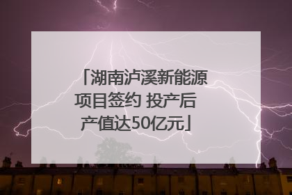 湖南泸溪新能源项目签约 投产后产值达50亿元