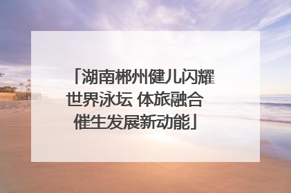 湖南郴州健儿闪耀世界泳坛 体旅融合催生发展新动能