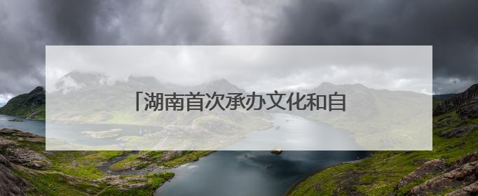 湖南首次承办文化和自然遗产日主场城市活动 推出“1+13”盛宴