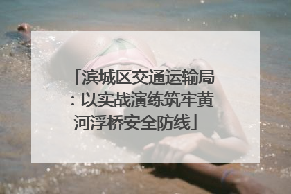 滨城区交通运输局：以实战演练筑牢黄河浮桥安全防线
