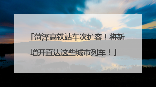菏泽高铁站车次扩容！将新增开直达这些城市列车！
