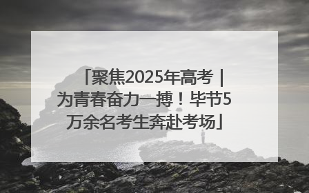 聚焦2025年高考｜为青春奋力一搏！毕节5万余名考生奔赴考场