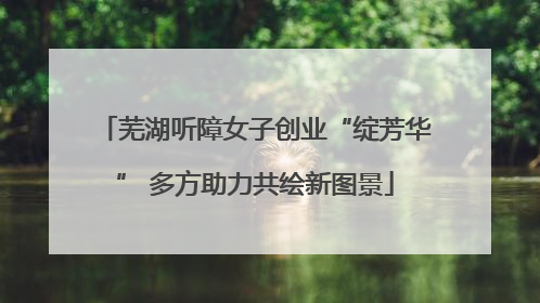 芜湖听障女子创业“绽芳华” 多方助力共绘新图景
