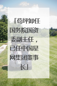 苟坪卸任国务院国资委副主任，已任中国星网集团董事长