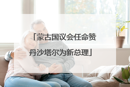 蒙古国议会任命赞丹沙塔尔为新总理