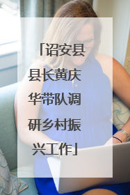 诏安县县长黄庆华带队调研乡村振兴工作