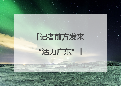 记者前方发来“活力广东”
