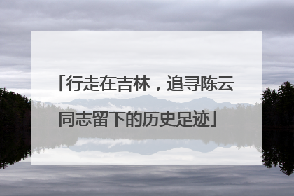 行走在吉林，追寻陈云同志留下的历史足迹